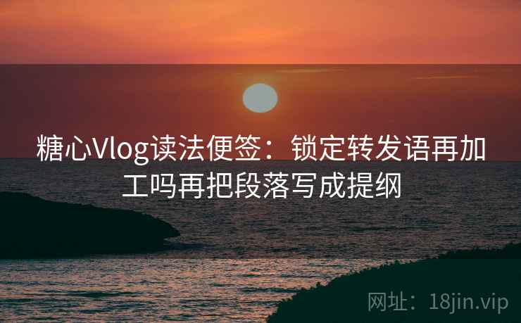 糖心Vlog读法便签：锁定转发语再加工吗再把段落写成提纲