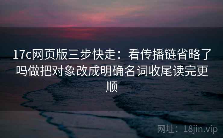 17c网页版三步快走：看传播链省略了吗做把对象改成明确名词收尾读完更顺