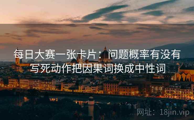 每日大赛一张卡片：问题概率有没有写死动作把因果词换成中性词