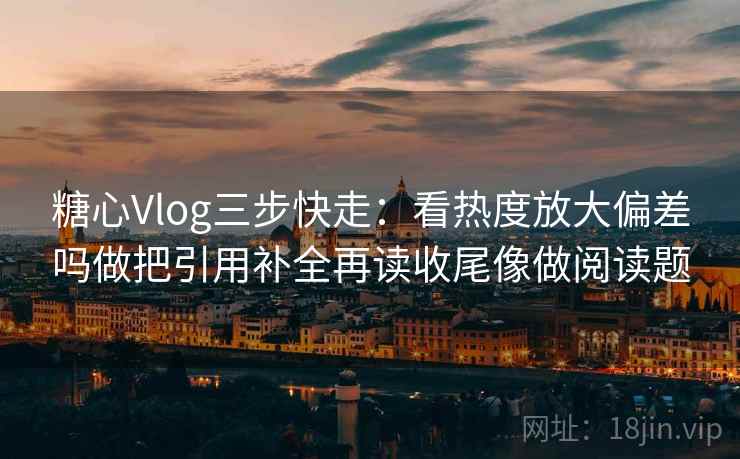 糖心Vlog三步快走：看热度放大偏差吗做把引用补全再读收尾像做阅读题
