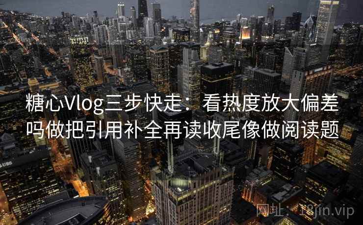 糖心Vlog三步快走：看热度放大偏差吗做把引用补全再读收尾像做阅读题