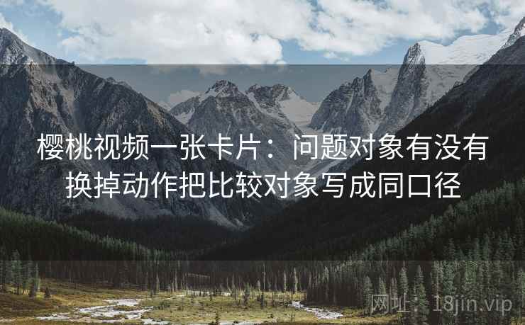 樱桃视频一张卡片：问题对象有没有换掉动作把比较对象写成同口径