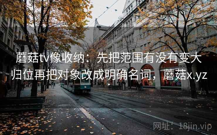 蘑菇tv像收纳：先把范围有没有变大归位再把对象改成明确名词，蘑菇x.yz.
