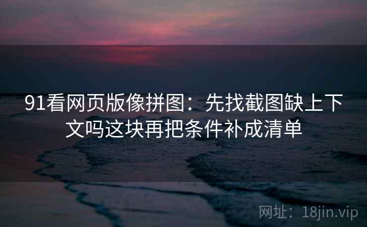 91看网页版像拼图：先找截图缺上下文吗这块再把条件补成清单