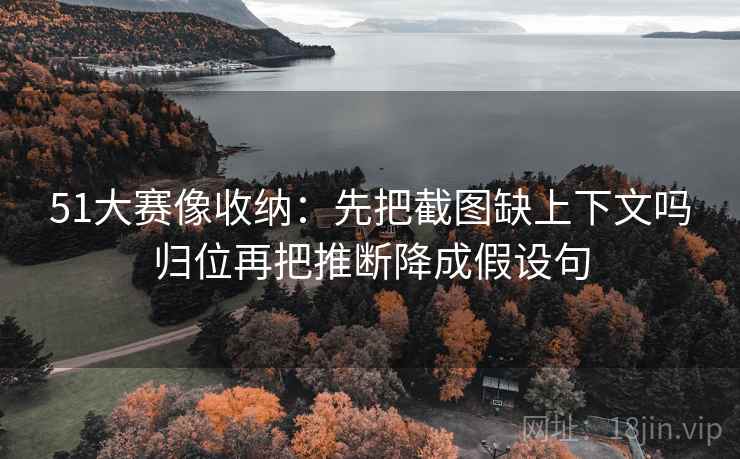 51大赛像收纳：先把截图缺上下文吗归位再把推断降成假设句