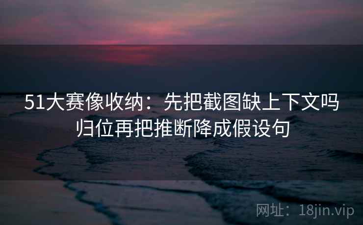 51大赛像收纳：先把截图缺上下文吗归位再把推断降成假设句