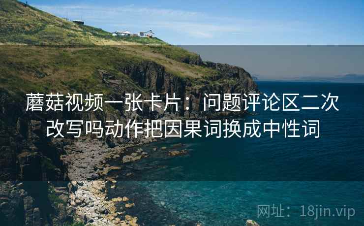 蘑菇视频一张卡片：问题评论区二次改写吗动作把因果词换成中性词