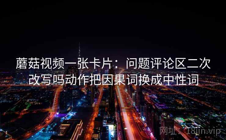 蘑菇视频一张卡片：问题评论区二次改写吗动作把因果词换成中性词