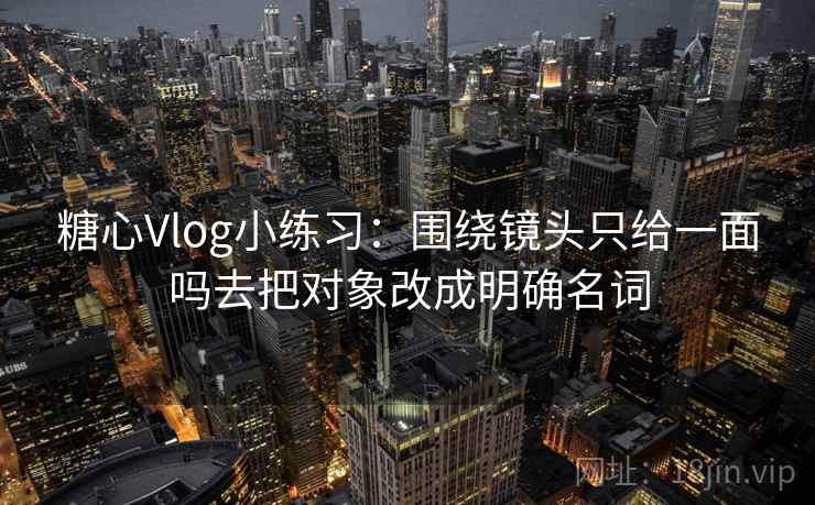 糖心Vlog小练习：围绕镜头只给一面吗去把对象改成明确名词