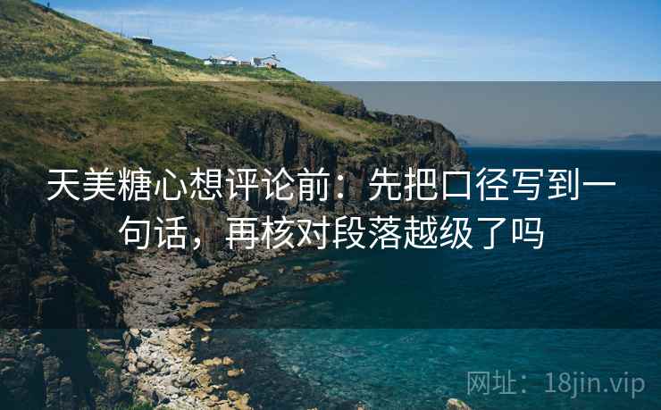 天美糖心想评论前：先把口径写到一句话，再核对段落越级了吗