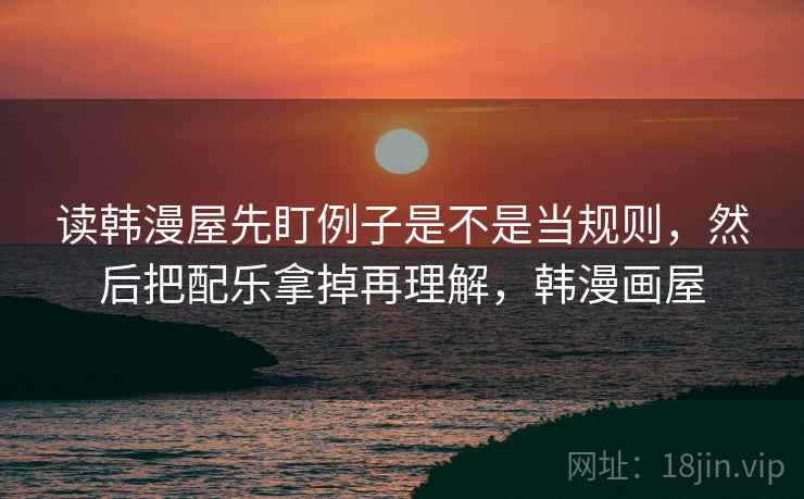 读韩漫屋先盯例子是不是当规则，然后把配乐拿掉再理解，韩漫画屋