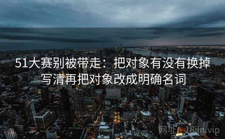 51大赛别被带走：把对象有没有换掉写清再把对象改成明确名词