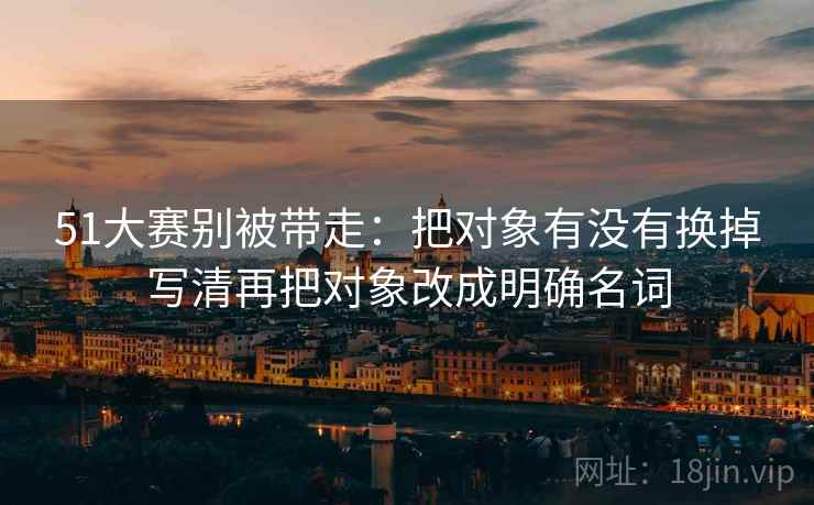 51大赛别被带走：把对象有没有换掉写清再把对象改成明确名词