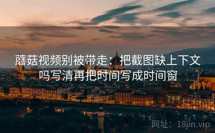 蘑菇视频别被带走：把截图缺上下文吗写清再把时间写成时间窗