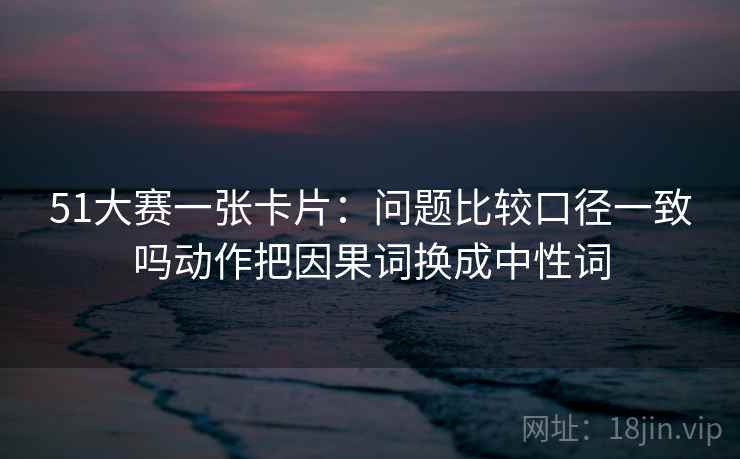 51大赛一张卡片：问题比较口径一致吗动作把因果词换成中性词