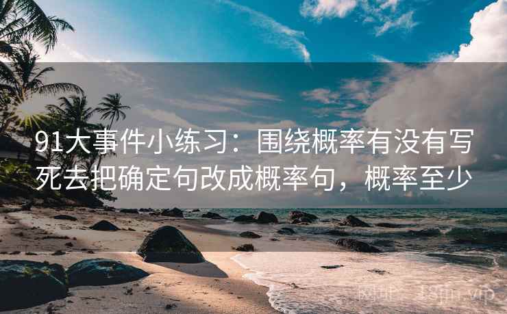 91大事件小练习：围绕概率有没有写死去把确定句改成概率句，概率至少