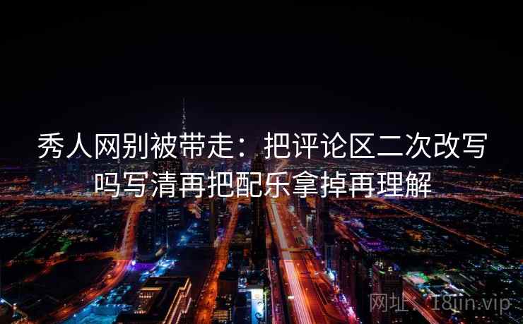 秀人网别被带走:把评论区二次改写吗写清再把配乐拿掉再理解 秀人网别被带走:把评论区二次改写吗写清再把配乐拿掉再理解