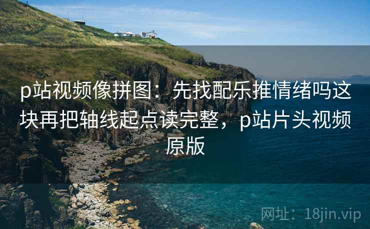 p站视频像拼图：先找配乐推情绪吗这块再把轴线起点读完整，p站片头视频原版
