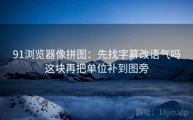 91浏览器像拼图:先找字幕改语气吗这块再把单位补到图旁 91浏览器像拼图:先找字幕改语气吗这块再把单位补到图旁