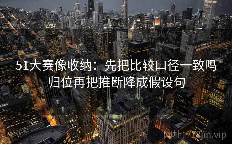 51大赛像收纳：先把比较口径一致吗归位再把推断降成假设句
