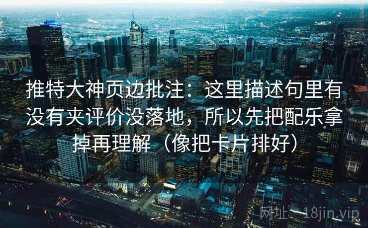 推特大神页边批注：这里描述句里有没有夹评价没落地，所以先把配乐拿掉再理解（像把卡片排好）