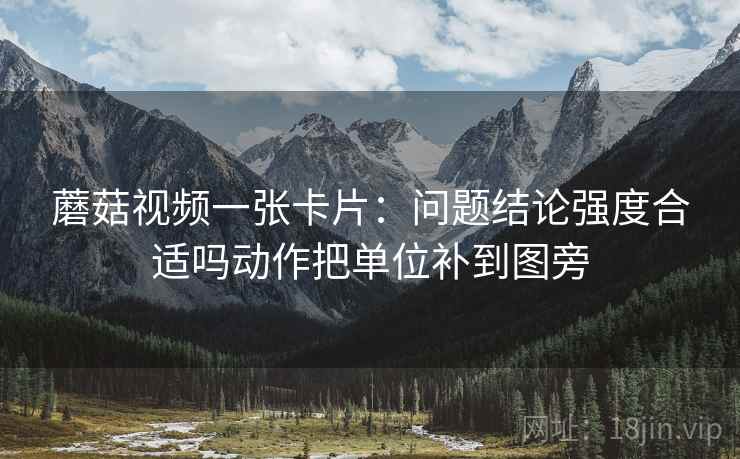 蘑菇视频一张卡片:问题结论强度合适吗动作把单位补到图旁 蘑菇视频一张卡片:问题结论强度合适吗动作把单位补到图旁